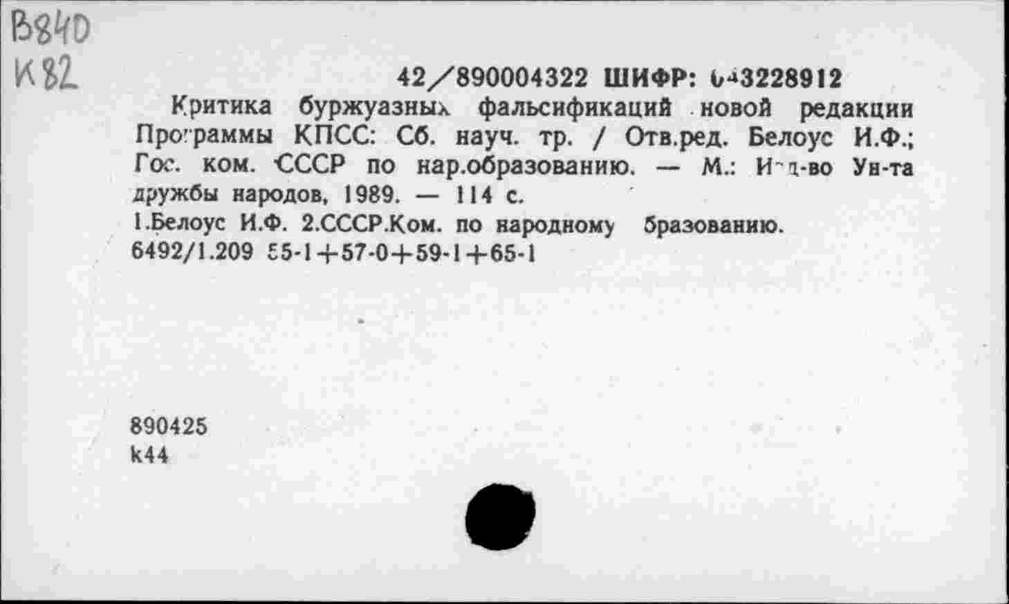 ﻿вйо
№Ъ1.	42/890004322 ШИФР: 0-»3228912
Критика буржуазных фальсификаций новой редакции Программы КПСС: Сб. науч. тр. / Отв.ред. Белоус И.Ф.; Гос. ком. СССР по нар.образованию. — М.: И-д-во Ун-та дружбы народов, 1989. — 114 с.
1.Белоус И.Ф. 2-СССР.Ком. по народному бразованию.
6492/1.209 55-14-57-0+59-1+65-1
890425 к44